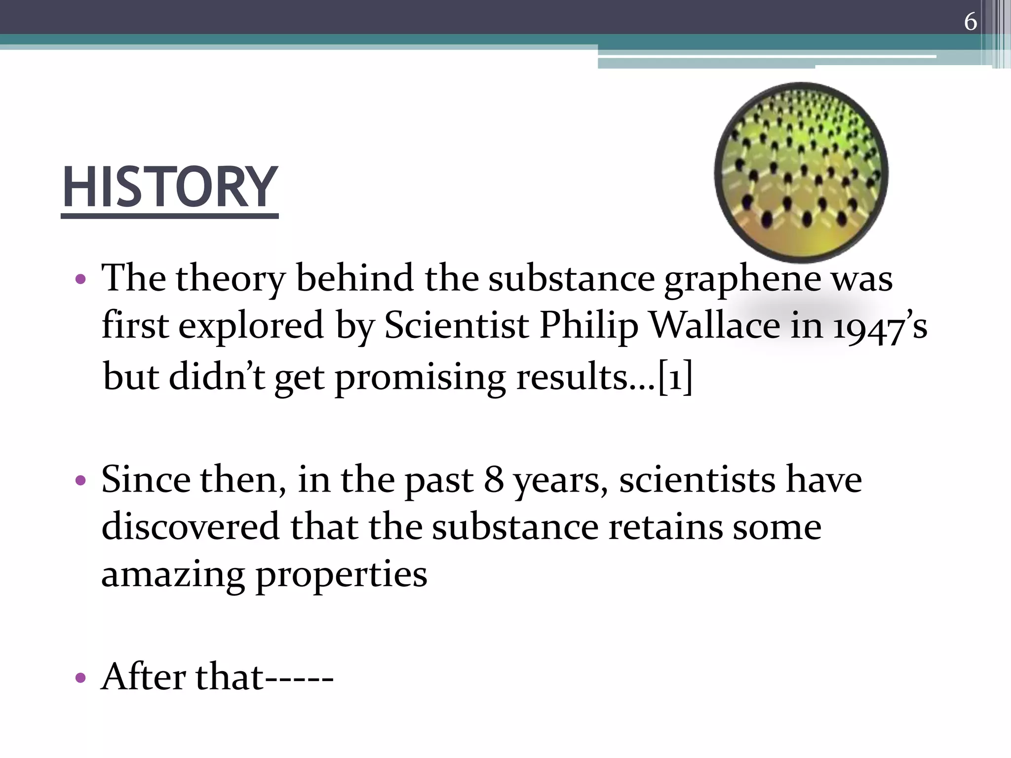 6




HISTORY
• The theory behind the substance graphene was
  first explored by Scientist Philip Wallace in 1947’s
  but didn’t get promising results…[1]

• Since then, in the past 8 years, scientists have
  discovered that the substance retains some
  amazing properties

• After that-----
 
