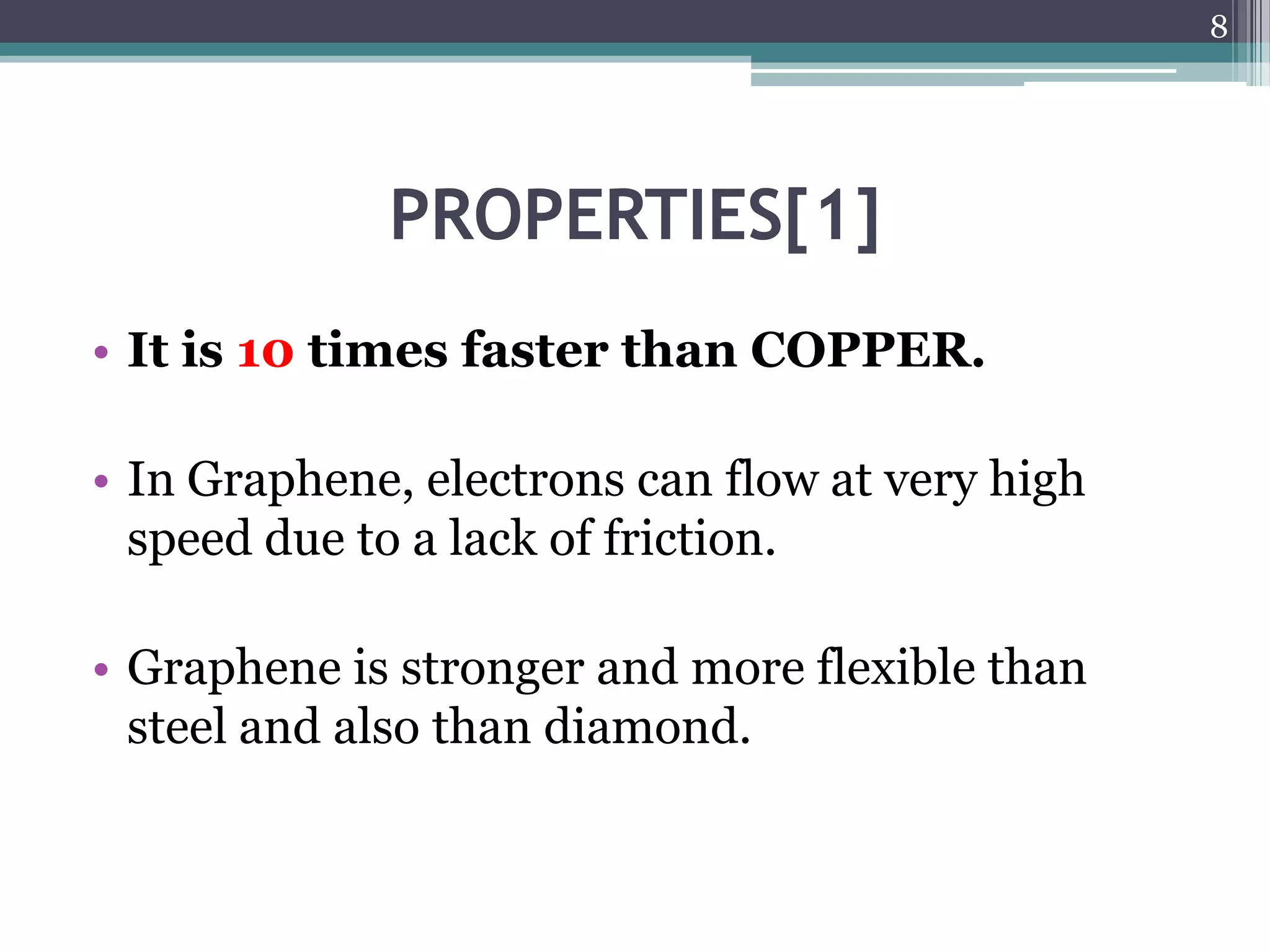 8




             PROPERTIES[1]
• It is 10 times faster than COPPER.

• In Graphene, electrons can flow at very high
  speed due to a lack of friction.

• Graphene is stronger and more flexible than
  steel and also than diamond.
 