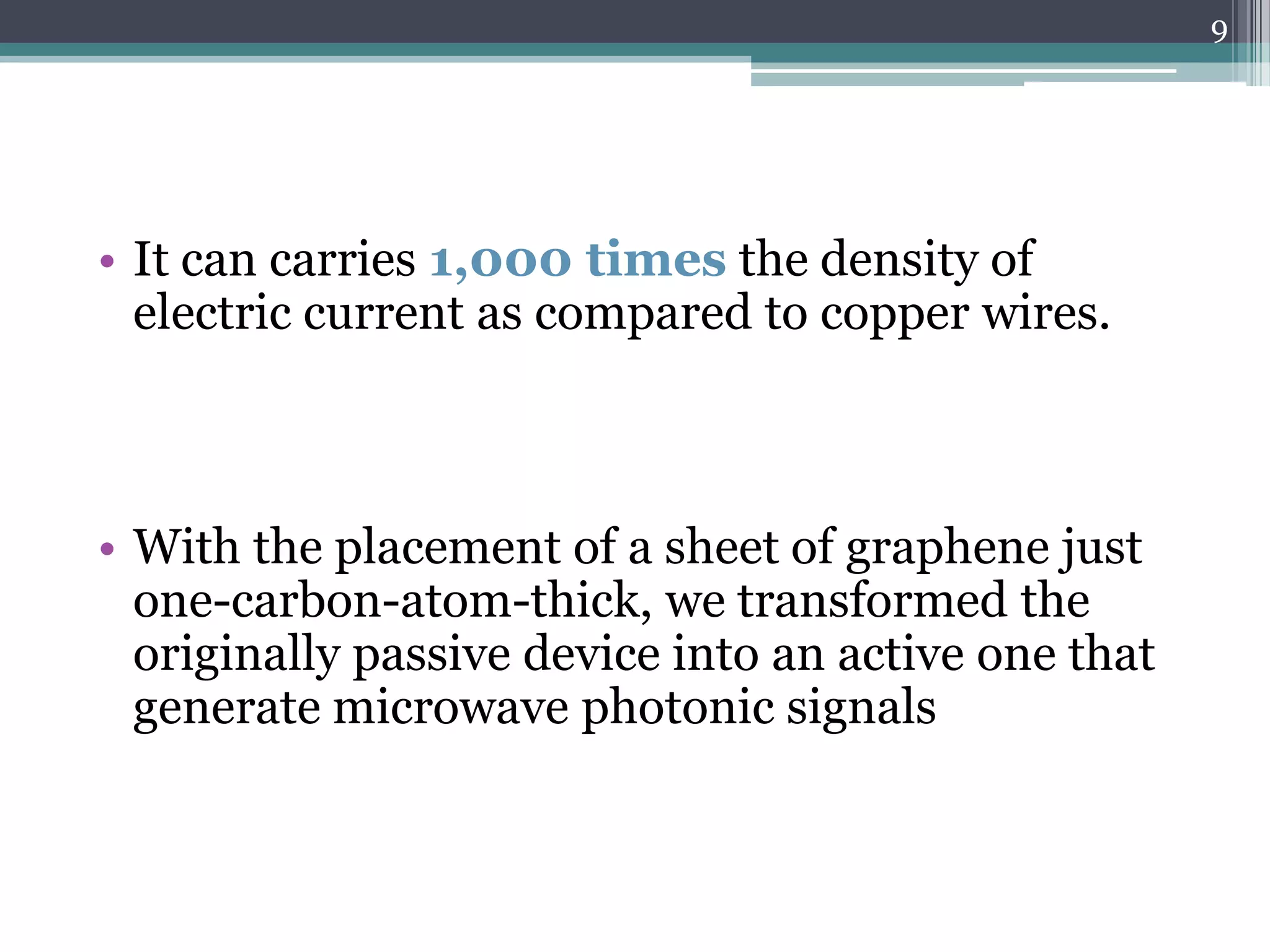 9




• It can carries 1,000 times the density of
  electric current as compared to copper wires.



• With the placement of a sheet of graphene just
  one-carbon-atom-thick, we transformed the
  originally passive device into an active one that
  generate microwave photonic signals
 