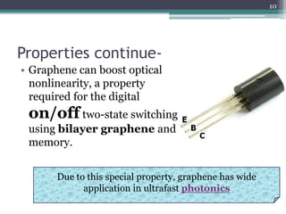 10




Properties continue-
• Graphene can boost optical
  nonlinearity, a property
  required for the digital
 on/off two-state switching
 using bilayer graphene and
 memory.


       Due to this special property, graphene has wide
             application in ultrafast photonics
 