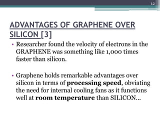 12




ADVANTAGES OF GRAPHENE OVER
SILICON [3]
• Researcher found the velocity of electrons in the
  GRAPHENE was something like 1,000 times
  faster than silicon.

• Graphene holds remarkable advantages over
  silicon in terms of processing speed, obviating
  the need for internal cooling fans as it functions
  well at room temperature than SILICON...
 