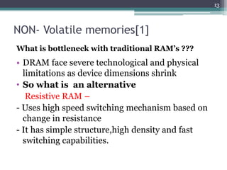 13



NON- Volatile memories[1]
What is bottleneck with traditional RAM’s ???
• DRAM face severe technological and physical
  limitations as device dimensions shrink
• So what is an alternative
   Resistive RAM –
- Uses high speed switching mechanism based on
  change in resistance
- It has simple structure,high density and fast
  switching capabilities.
 