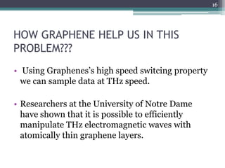 16




HOW GRAPHENE HELP US IN THIS
PROBLEM???
• Using Graphenes’s high speed switcing property
  we can sample data at THz speed.

• Researchers at the University of Notre Dame
  have shown that it is possible to efficiently
  manipulate THz electromagnetic waves with
  atomically thin graphene layers.
 