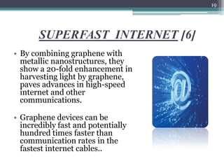 19




       SUPERFAST INTERNET [6]
• By combining graphene with
  metallic nanostructures, they
  show a 20-fold enhancement in
  harvesting light by graphene,
  paves advances in high-speed
  internet and other
  communications.

• Graphene devices can be
  incredibly fast and potentially
  hundred times faster than
  communication rates in the
  fastest internet cables..
 