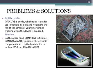 21



    PROBLEMS & SOLUTIONS
• Bottleneck-
  INDIUM is brittle, which rules it out for
  use in flexible displays and heightens the
  risk of the screen of your smartphone
  cracking when the device is dropped.
  Solution
• On the other hand GRAPHENE is flexible,
  NON BREAKABLE, transparent electronic
  components, so it is the best choice to
  replace ITO from SMARTPHONES.
 