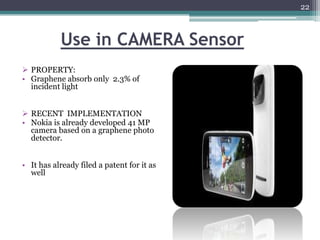 22



           Use in CAMERA Sensor
 PROPERTY:
• Graphene absorb only 2.3% of
  incident light


 RECENT IMPLEMENTATION
• Nokia is already developed 41 MP
  camera based on a graphene photo
  detector.


• It has already filed a patent for it as
  well
 