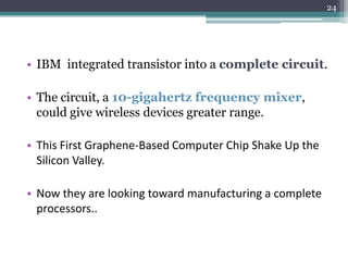 24




• IBM integrated transistor into a complete circuit.

• The circuit, a 10-gigahertz frequency mixer,
  could give wireless devices greater range.

• This First Graphene-Based Computer Chip Shake Up the
  Silicon Valley.

• Now they are looking toward manufacturing a complete
  processors..
 