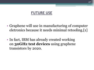 27



               FUTURE USE


• Graphene will use in manufacturing of computer
  eletronics because it needs minimal retooling.[1]

• In fact, IBM has already created working
  on 30GHz test devices using graphene
  transistors by 2020.
 