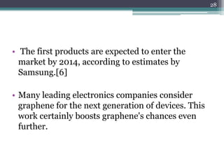 28




• The first products are expected to enter the
  market by 2014, according to estimates by
  Samsung.[6]

• Many leading electronics companies consider
  graphene for the next generation of devices. This
  work certainly boosts graphene's chances even
  further.
 