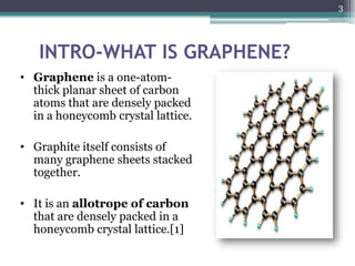 3




   INTRO-WHAT IS GRAPHENE?
• Graphene is a one-atom-
  thick planar sheet of carbon
  atoms that are densely packed
  in a honeycomb crystal lattice.

• Graphite itself consists of
  many graphene sheets stacked
  together.

• It is an allotrope of carbon
  that are densely packed in a
  honeycomb crystal lattice.[1]
 