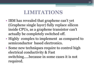 31



          LIMITATIONS
• IBM has revealed that graphene can't yet
  (Graphene single layer) fully replace silicon
  inside CPUs, as a graphene transistor can't
  actually be completely switched off.
• Highly complex to implement as compared to
  semiconductor based electronics.
• Some new techniques require to control high
  electrical conductivity & Fast
  switching…..because in some cases it is not
  required.
 