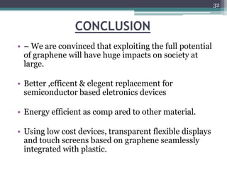 32



                CONCLUSION
• – We are convinced that exploiting the full potential
  of graphene will have huge impacts on society at
  large.

• Better ,efficent & elegent replacement for
  semiconductor based eletronics devices

• Energy efficient as comp ared to other material.

• Using low cost devices, transparent flexible displays
  and touch screens based on graphene seamlessly
  integrated with plastic.
 