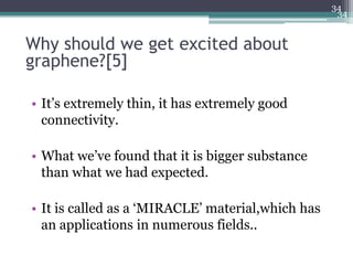 34
                                                    34


Why should we get excited about
graphene?[5]

• It’s extremely thin, it has extremely good
  connectivity.

• What we’ve found that it is bigger substance
  than what we had expected.

• It is called as a ‘MIRACLE’ material,which has
  an applications in numerous fields..
 