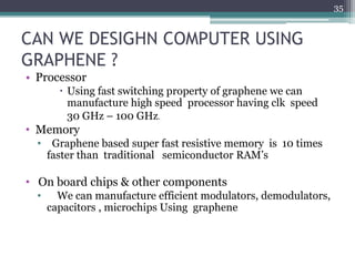 35


CAN WE DESIGHN COMPUTER USING
GRAPHENE ?
• Processor
         Using fast switching property of graphene we can
          manufacture high speed processor having clk speed
          30 GHz – 100 GHz.
• Memory
  •    Graphene based super fast resistive memory is 10 times
      faster than traditional semiconductor RAM’s

• On board chips & other components
  •     We can manufacture efficient modulators, demodulators,
      capacitors , microchips Using graphene
 