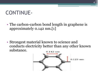 4



CONTINUE-

• The carbon-carbon bond length in graphene is
  approximately 0.142 nm.[1]


• Strongest material known to science and
  conducts electricity better than any other known
  substance.
 
