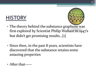 6




HISTORY
• The theory behind the substance graphene was
  first explored by Scientist Philip Wallace in 1947’s
  but didn’t get promising results…[1]

• Since then, in the past 8 years, scientists have
  discovered that the substance retains some
  amazing properties

• After that-----
 