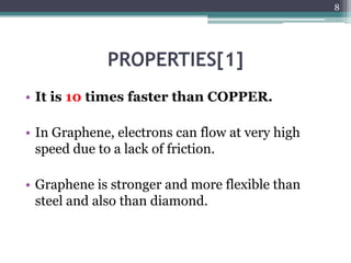 8




             PROPERTIES[1]
• It is 10 times faster than COPPER.

• In Graphene, electrons can flow at very high
  speed due to a lack of friction.

• Graphene is stronger and more flexible than
  steel and also than diamond.
 
