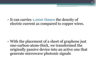 9




• It can carries 1,000 times the density of
  electric current as compared to copper wires.



• With the placement of a sheet of graphene just
  one-carbon-atom-thick, we transformed the
  originally passive device into an active one that
  generate microwave photonic signals
 