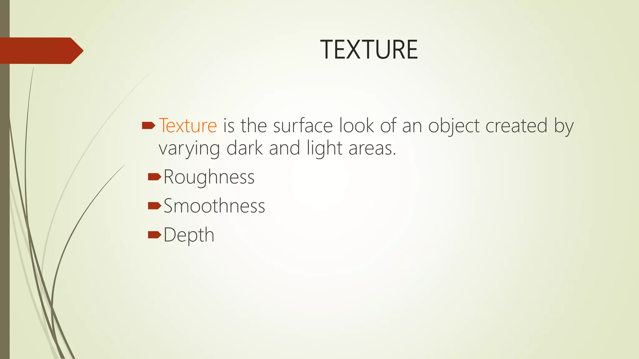 TEXTURE
Texture is the surface look of an object created by
varying dark and light areas.
Roughness
Smoothness
Depth
 