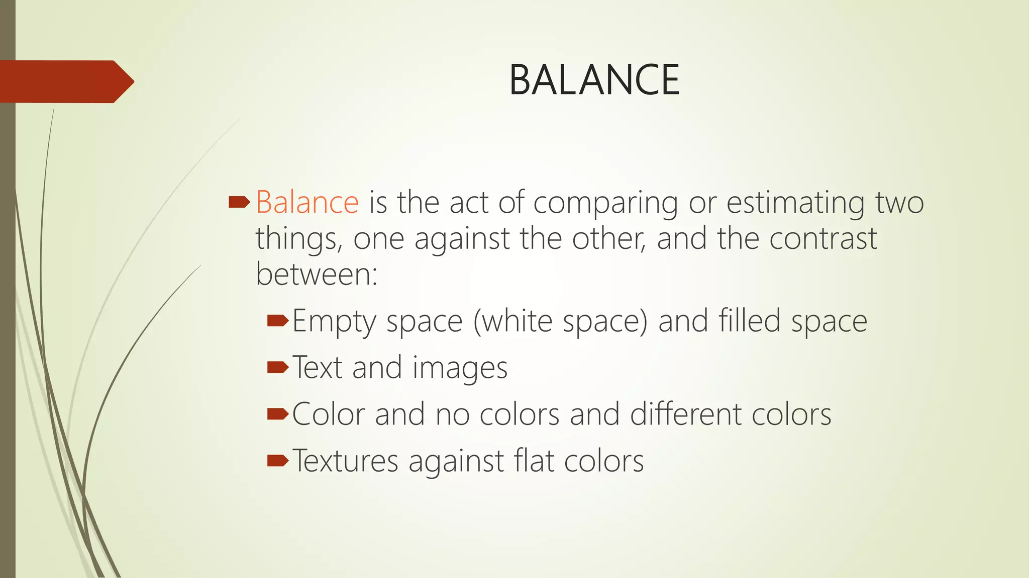 BALANCE
Balance is the act of comparing or estimating two
things, one against the other, and the contrast
between:
Empty space (white space) and filled space
Text and images
Color and no colors and different colors
Textures against flat colors
 