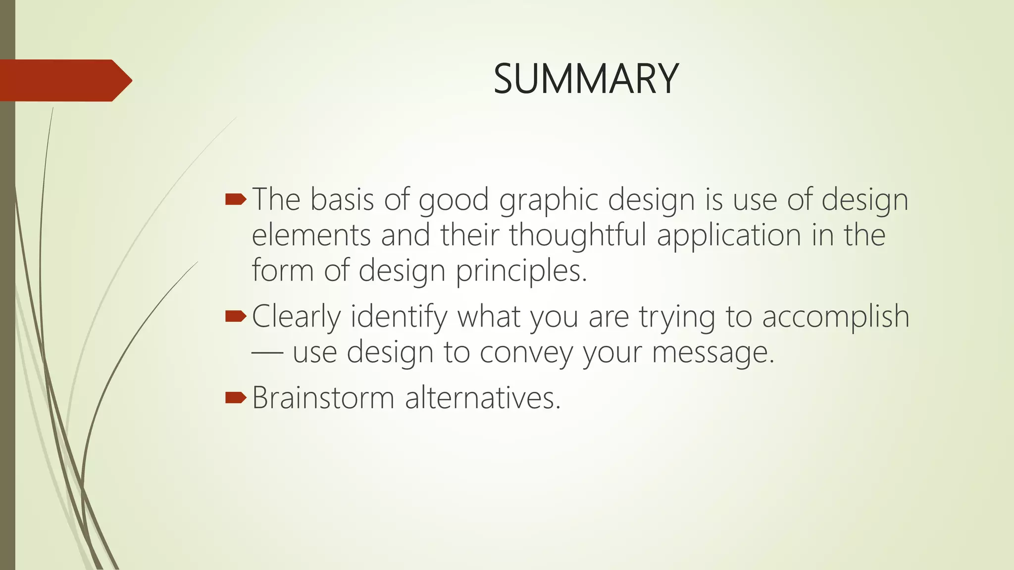 SUMMARY
The basis of good graphic design is use of design
elements and their thoughtful application in the
form of design principles.
Clearly identify what you are trying to accomplish
— use design to convey your message.
Brainstorm alternatives.
 