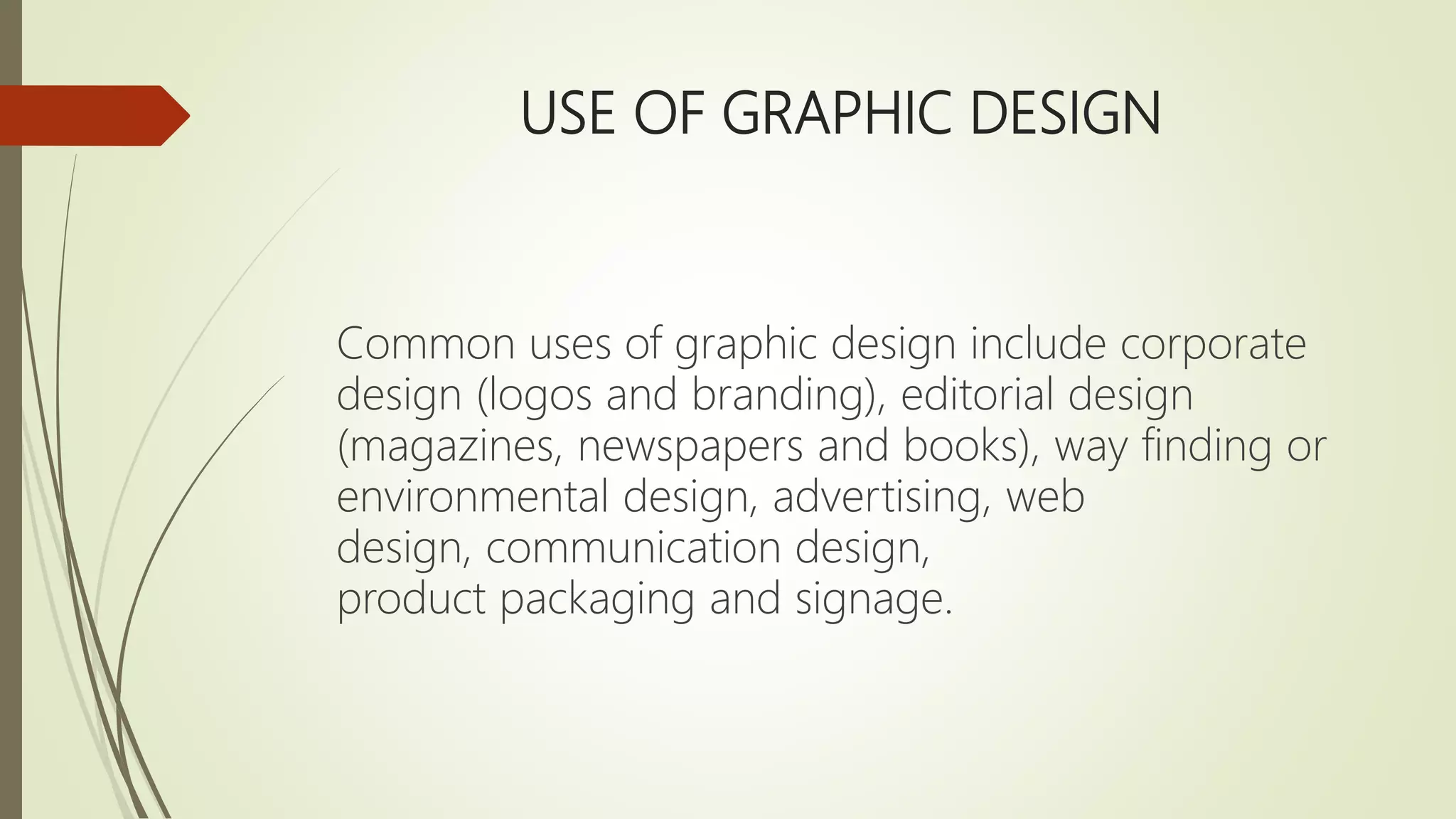 USE OF GRAPHIC DESIGN
Common uses of graphic design include corporate
design (logos and branding), editorial design
(magazines, newspapers and books), way finding or
environmental design, advertising, web
design, communication design,
product packaging and signage.
 