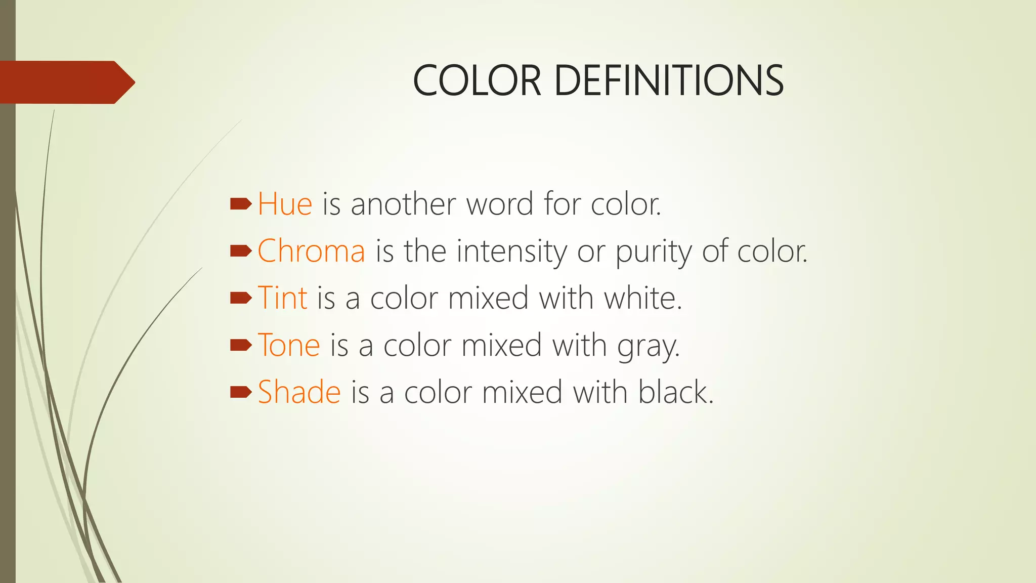 COLOR DEFINITIONS
Hue is another word for color.
Chroma is the intensity or purity of color.
Tint is a color mixed with white.
Tone is a color mixed with gray.
Shade is a color mixed with black.
 
