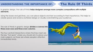 UNDERSTANDING THE IMPORTANCE OF: The Rule Of Thirds
In graphic design, the rule of thirds helps designers arrange more complex compositions with multiple
elements.
Using the boxes and grid lines, you can place objects and text according to their importance. This helps to
create space and avoid a cluttered design or visually overwhelming your audience.
The rule of thirds in graphic design divides a canvas into
three even rows and three even columns.
The four central intersections where the lines meet are
the key “hot spots” where you should aim to place your
main subjects, as those are where people's attention
immediately lands.
 
