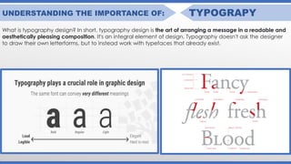 UNDERSTANDING THE IMPORTANCE OF: TYPOGRAPY
What is typography design? In short, typography design is the art of arranging a message in a readable and
aesthetically pleasing composition. It's an integral element of design. Typography doesn't ask the designer
to draw their own letterforms, but to instead work with typefaces that already exist.
 