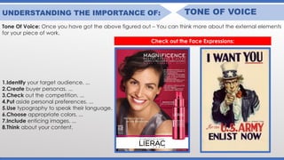 UNDERSTANDING THE IMPORTANCE OF: TONE OF VOICE
Tone Of Voice: Once you have got the above figured out – You can think more about the external elements
for your piece of work.
1.Identify your target audience. ...
2.Create buyer personas. ...
3.Check out the competition. ...
4.Put aside personal preferences. ...
5.Use typography to speak their language.
6.Choose appropriate colors. ...
7.Include enticing images. ...
8.Think about your content.
Check out the Face Expressions:
 