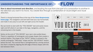 UNDERSTANDING THE IMPORTANCE OF: FLOW
Flow is about movement and direction, and leading the eye from one part of a composition to another in
the direction you want it to move. You create flow through a combination of visual weight and visual
direction.
There’s a strong horizontal flow at the top of the Dress Responsively
home page. The navigation and text both lead your eye horizontally
and make it very easy to scan left and right across the header.
My eye tends to start with the “YOU DECIDE” text and easily moves
right and left where it can take in the logo, navigation, and the
remaining text in the header.
Notice at the end of “YOU DECIDE” your eye is also pulled down.
There’s a repetition of rectangular and orange shapes that creates a
vertical rhythm. The shape of the “WTH?” button is echoed in the
mostly rectangular “548 votes” shape and the “SEE DETAILS” button
below the text. This vertical flow is strengthened by a strong vertical
line that’s created by aligning the left edge of these shapes with the
text between them.
 