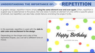 UNDERSTANDING THE IMPORTANCE OF: REPETITION
In graphic design, repetition means simply using the same element over and over again. Often, repetition is
a great way to add texture to the piece. Not only does it create an element of unity within a specific piece
of artwork, but repetition can also help create texture and bring the project to life.
In this example, repetition is used with the dots to
add color and excitement to the design.
Depending on the shape and color of the
repeated shapes, you can set a different tone or
mood.
 