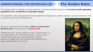 UNDERSTANDING THE IMPORTANCE OF: The Golden Ratio
The Golden Ratio is a design concept based on using the Fibonacci sequence to create visually appealing
proportions in art, architecture, and graphic design.
The proportion, size and placement of one element compared to another creates a sense of harmony that
our subconscious mind is attracted to.
Have you ever secretly wondered, ‘What’s so great about
the Mona Lisa?’ The answer is the Golden Ratio.
Otherwise known as The Golden Section, Golden Mean, or
the Greek letter ‘phi’, the Golden Ratio is a very handy
number that helps you create beautiful, perfectly
balanced designs that are aesthetically satisfying on a
deep cerebral level. Cool, huh?
 