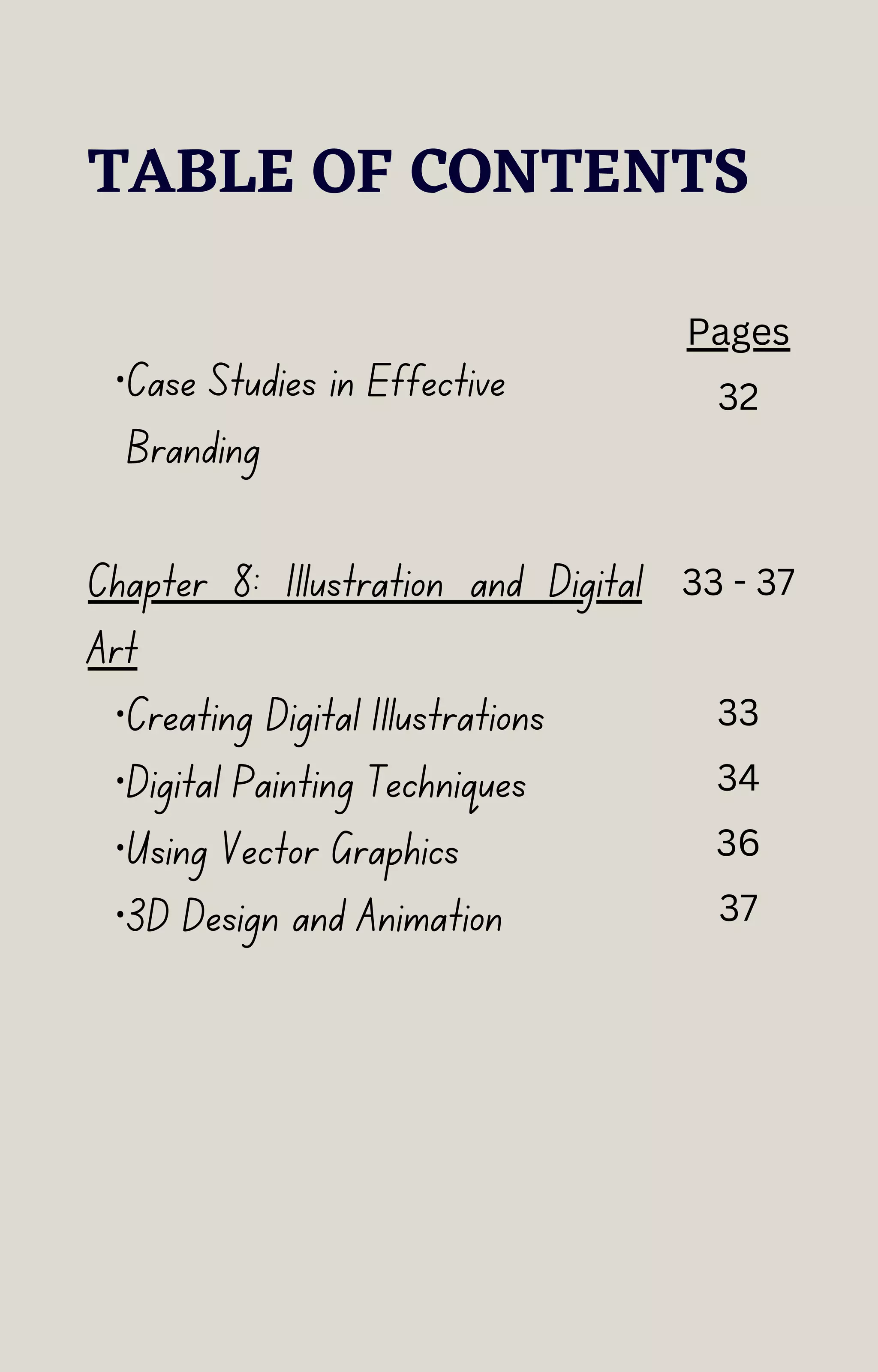 TABLE OF CONTENTS
·Case Studies in Effective
Branding
Chapter 8: Illustration and Digital
Art
·Creating Digital Illustrations
·Digital Painting Techniques
·Using Vector Graphics
·3D Design and Animation
Pages
32
33 - 37
33
34
36
37
 