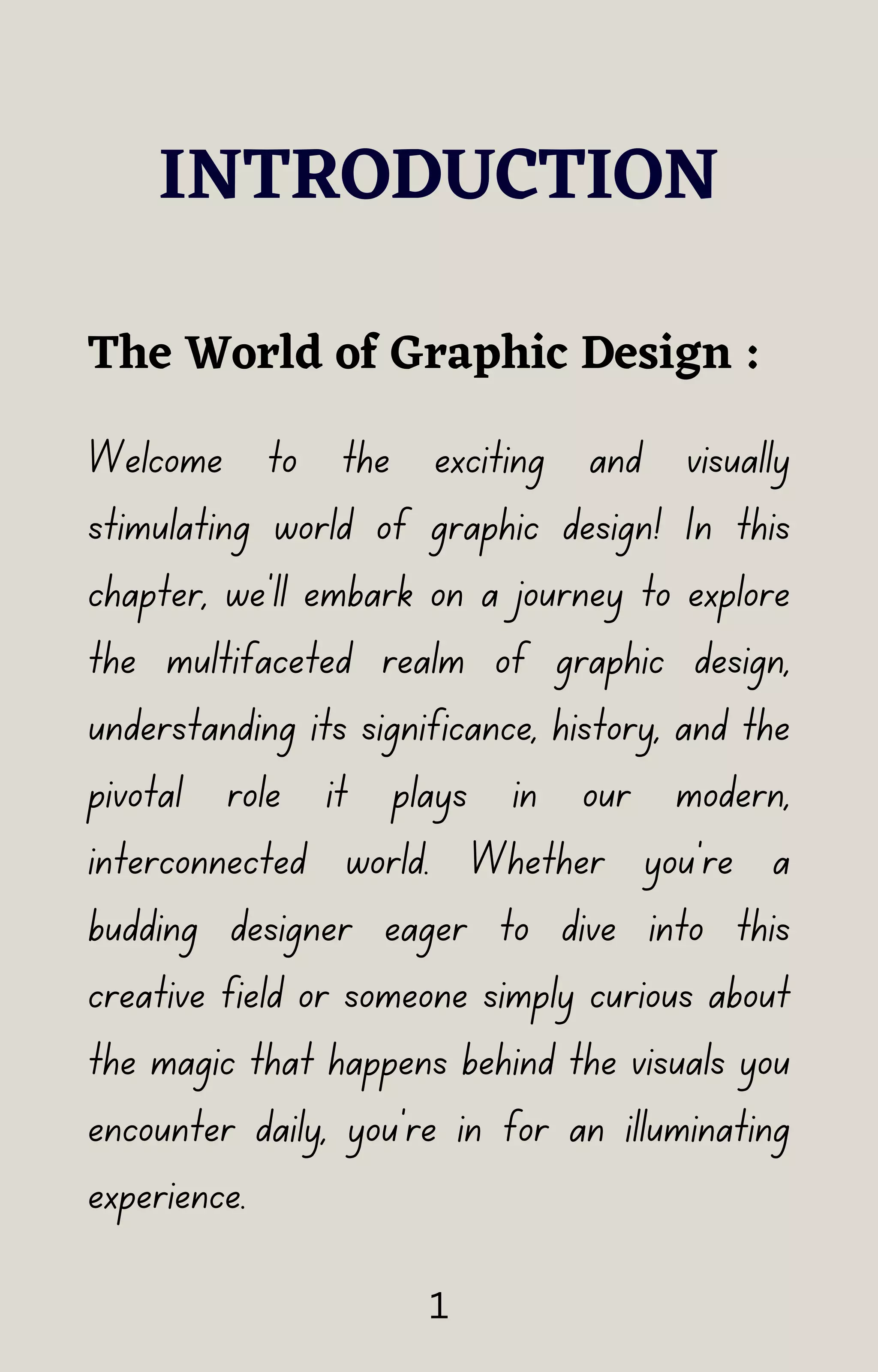 INTRODUCTION
Welcome to the exciting and visually
stimulating world of graphic design! In this
chapter, we'll embark on a journey to explore
the multifaceted realm of graphic design,
understanding its significance, history, and the
pivotal role it plays in our modern,
interconnected world. Whether you're a
budding designer eager to dive into this
creative field or someone simply curious about
the magic that happens behind the visuals you
encounter daily, you're in for an illuminating
experience.
The World of Graphic Design :
1
 