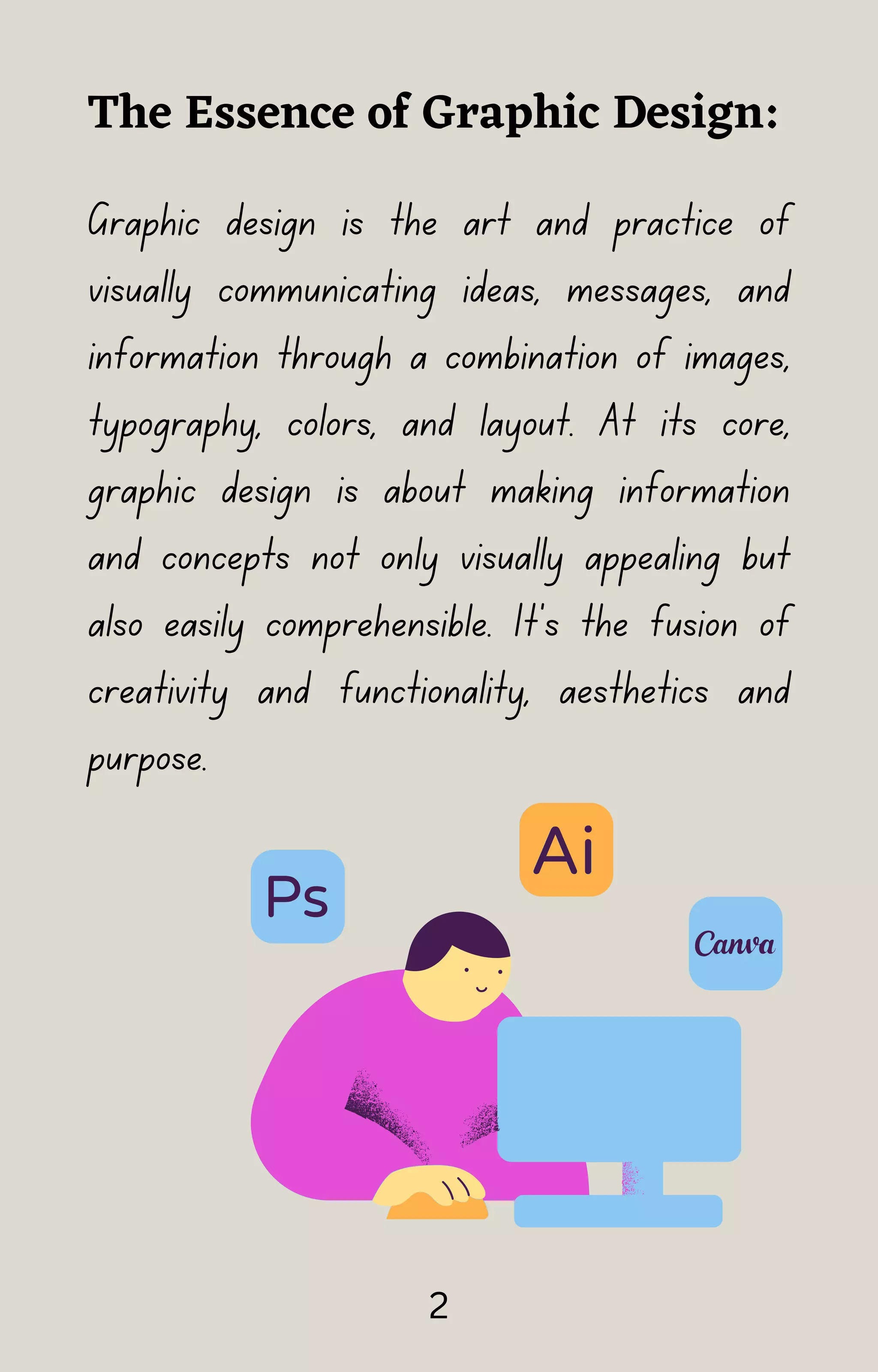 Graphic design is the art and practice of
visually communicating ideas, messages, and
information through a combination of images,
typography, colors, and layout. At its core,
graphic design is about making information
and concepts not only visually appealing but
also easily comprehensible. It's the fusion of
creativity and functionality, aesthetics and
purpose.
The Essence of Graphic Design:
2
 