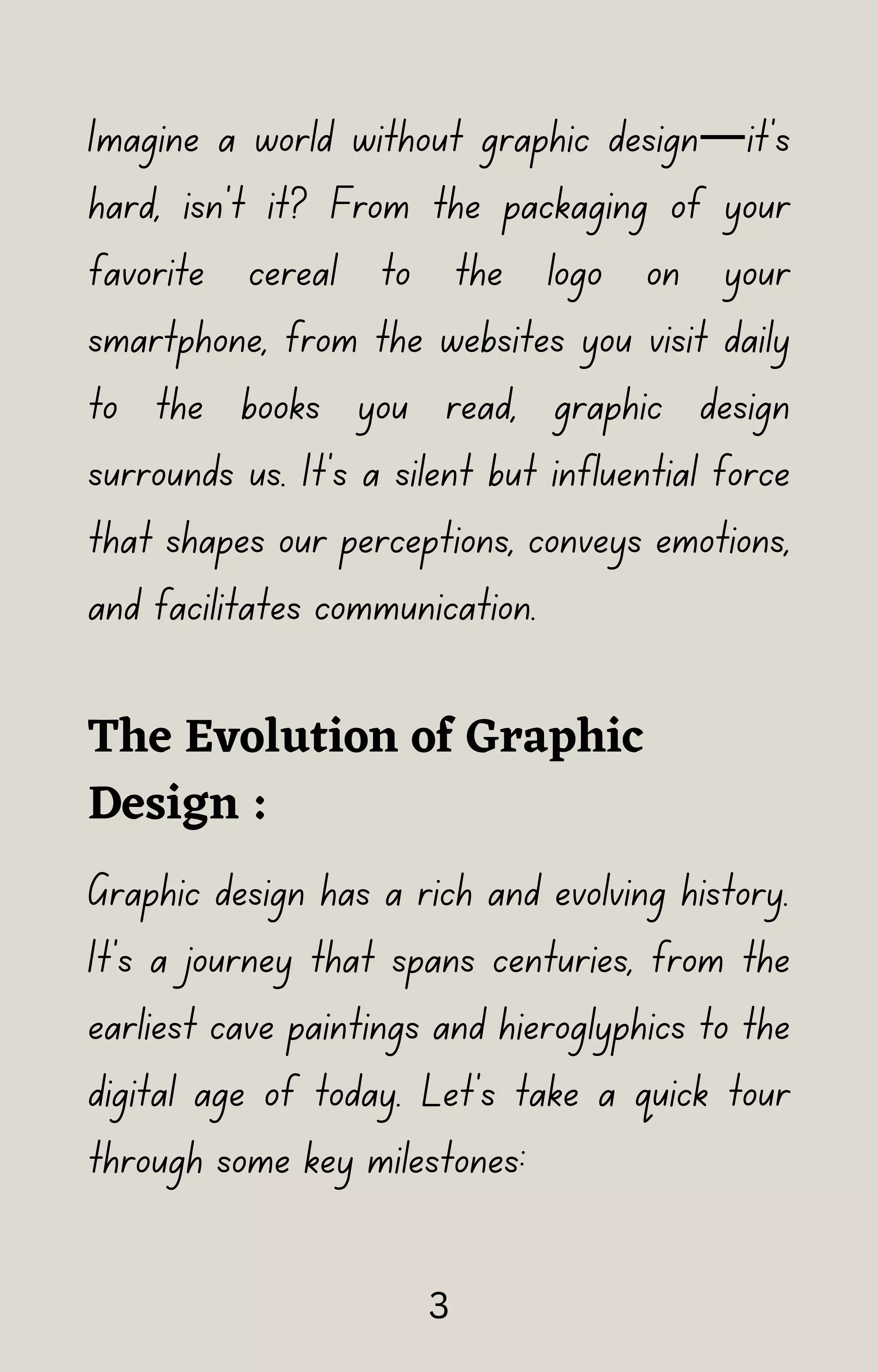 Imagine a world without graphic design—it's
hard, isn't it? From the packaging of your
favorite cereal to the logo on your
smartphone, from the websites you visit daily
to the books you read, graphic design
surrounds us. It's a silent but influential force
that shapes our perceptions, conveys emotions,
and facilitates communication.
The Evolution of Graphic
Design :
Graphic design has a rich and evolving history.
It's a journey that spans centuries, from the
earliest cave paintings and hieroglyphics to the
digital age of today. Let's take a quick tour
through some key milestones:
3
 