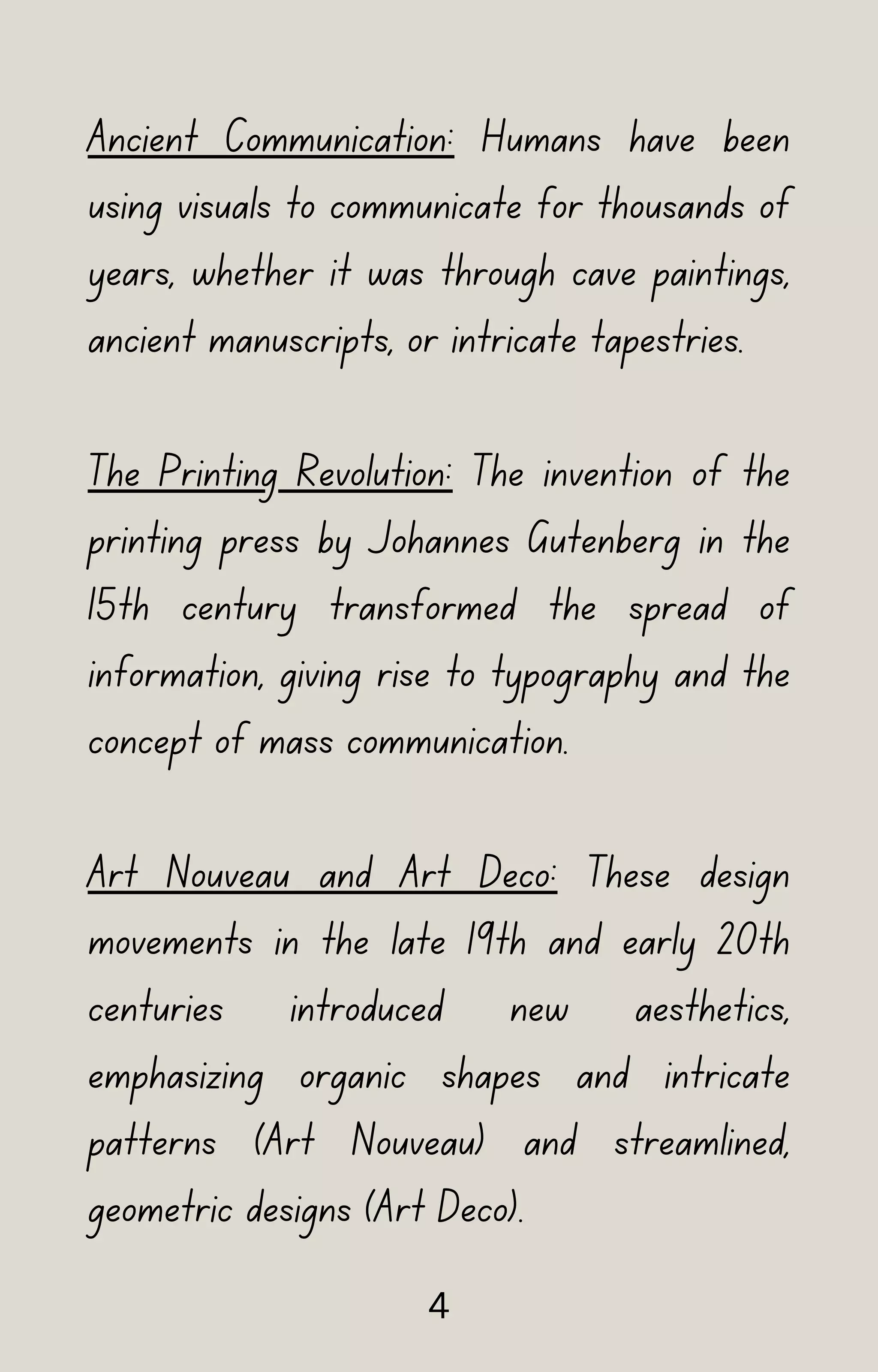 Ancient Communication: Humans have been
using visuals to communicate for thousands of
years, whether it was through cave paintings,
ancient manuscripts, or intricate tapestries.
The Printing Revolution: The invention of the
printing press by Johannes Gutenberg in the
15th century transformed the spread of
information, giving rise to typography and the
concept of mass communication.
Art Nouveau and Art Deco: These design
movements in the late 19th and early 20th
centuries introduced new aesthetics,
emphasizing organic shapes and intricate
patterns (Art Nouveau) and streamlined,
geometric designs (Art Deco).
4
 