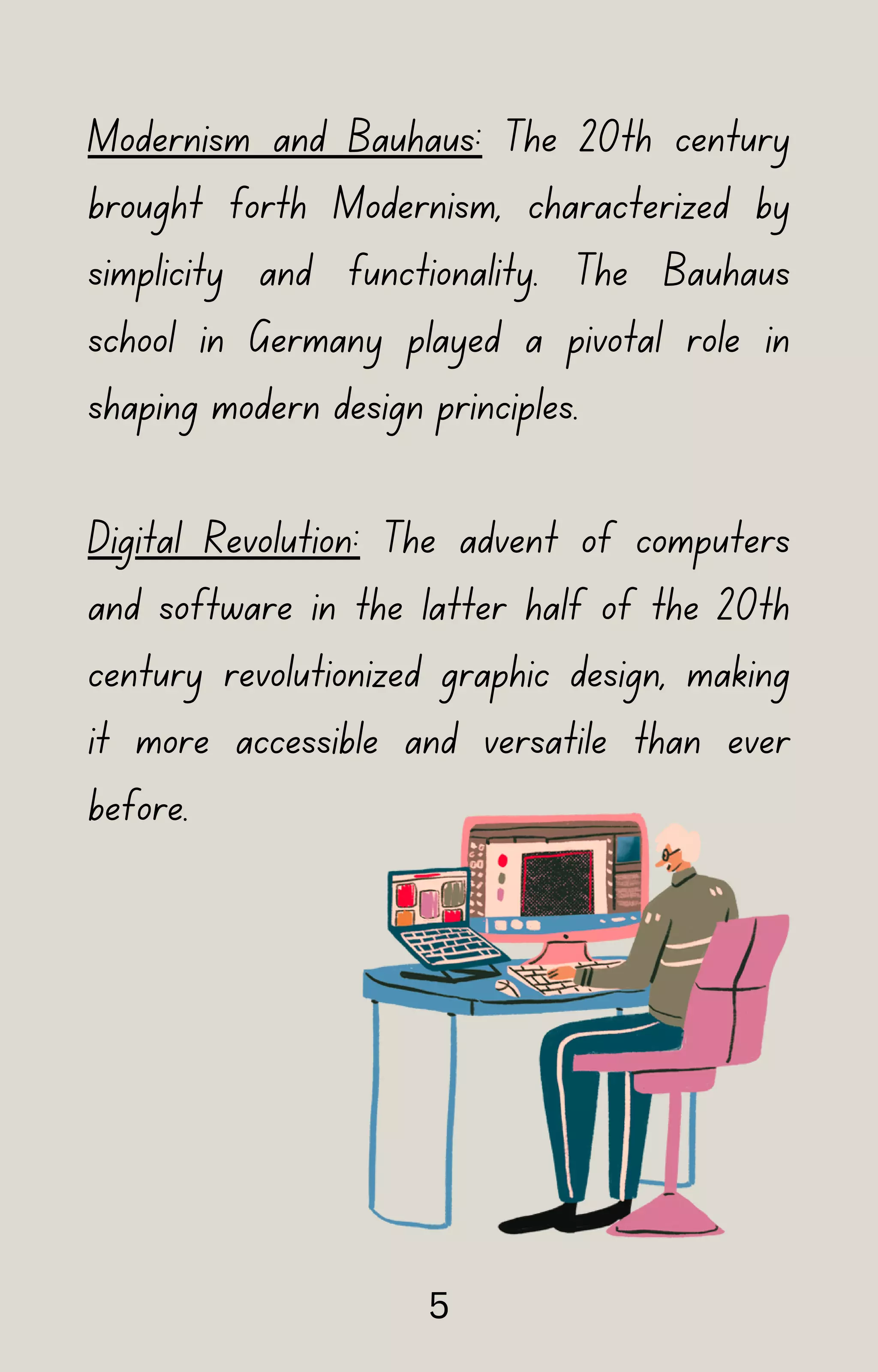 Modernism and Bauhaus: The 20th century
brought forth Modernism, characterized by
simplicity and functionality. The Bauhaus
school in Germany played a pivotal role in
shaping modern design principles.
Digital Revolution: The advent of computers
and software in the latter half of the 20th
century revolutionized graphic design, making
it more accessible and versatile than ever
before.
5
 