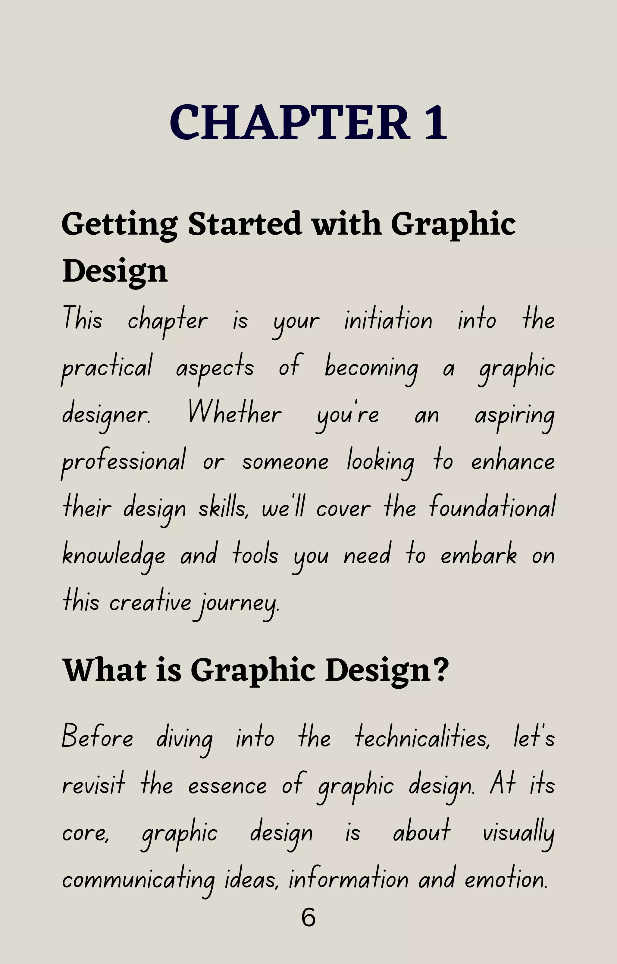 CHAPTER 1
This chapter is your initiation into the
practical aspects of becoming a graphic
designer. Whether you're an aspiring
professional or someone looking to enhance
their design skills, we'll cover the foundational
knowledge and tools you need to embark on
this creative journey.
Getting Started with Graphic
Design
What is Graphic Design?
Before diving into the technicalities, let's
revisit the essence of graphic design. At its
core, graphic design is about visually
communicating ideas, information and emotion.
6
 