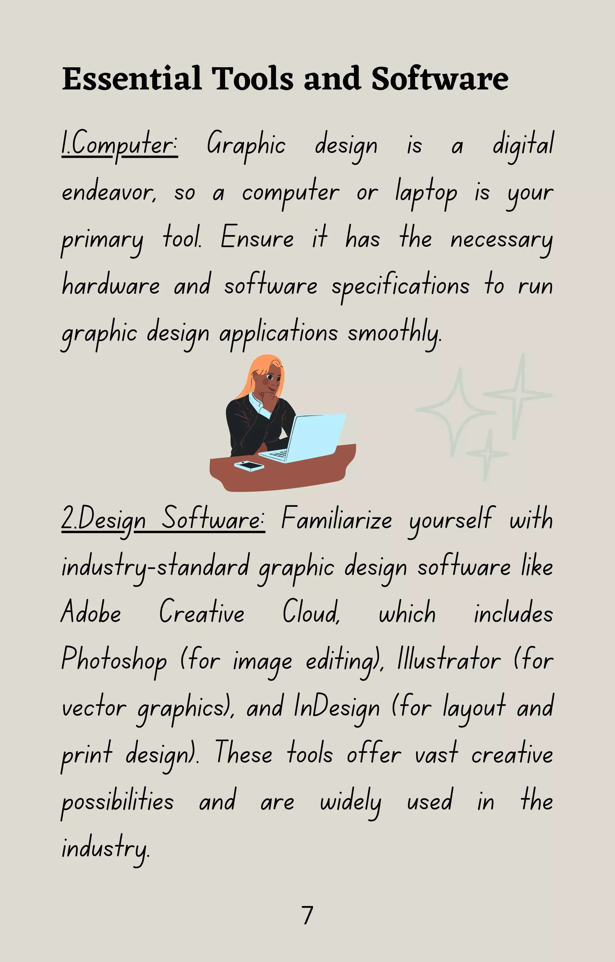 1.Computer: Graphic design is a digital
endeavor, so a computer or laptop is your
primary tool. Ensure it has the necessary
hardware and software specifications to run
graphic design applications smoothly.
2.Design Software: Familiarize yourself with
industry-standard graphic design software like
Adobe Creative Cloud, which includes
Photoshop (for image editing), Illustrator (for
vector graphics), and InDesign (for layout and
print design). These tools offer vast creative
possibilities and are widely used in the
industry.
Essential Tools and Software
7
 