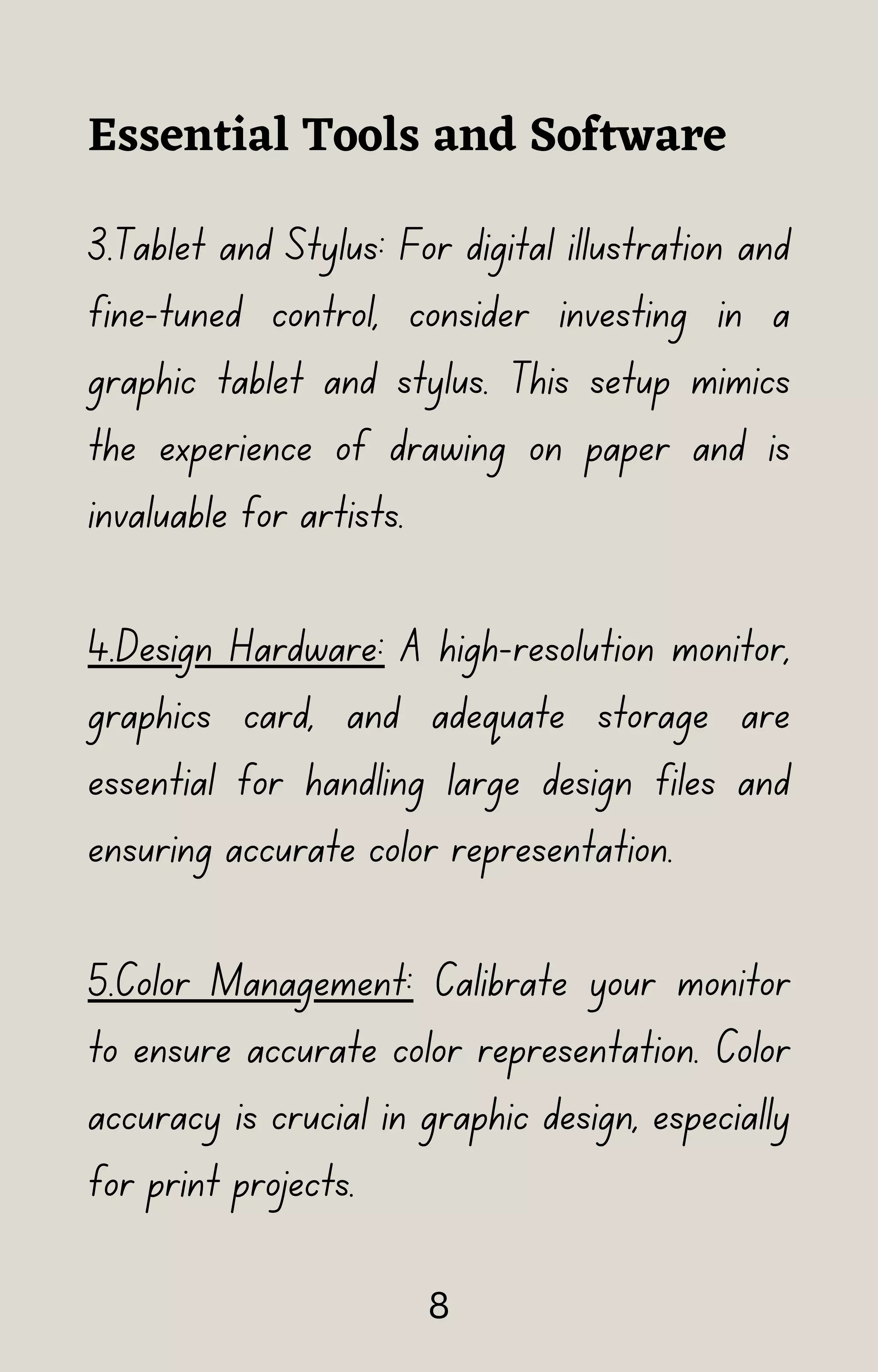 3.Tablet and Stylus: For digital illustration and
fine-tuned control, consider investing in a
graphic tablet and stylus. This setup mimics
the experience of drawing on paper and is
invaluable for artists.
4.Design Hardware: A high-resolution monitor,
graphics card, and adequate storage are
essential for handling large design files and
ensuring accurate color representation.
5.Color Management: Calibrate your monitor
to ensure accurate color representation. Color
accuracy is crucial in graphic design, especially
for print projects.
Essential Tools and Software
8
 
