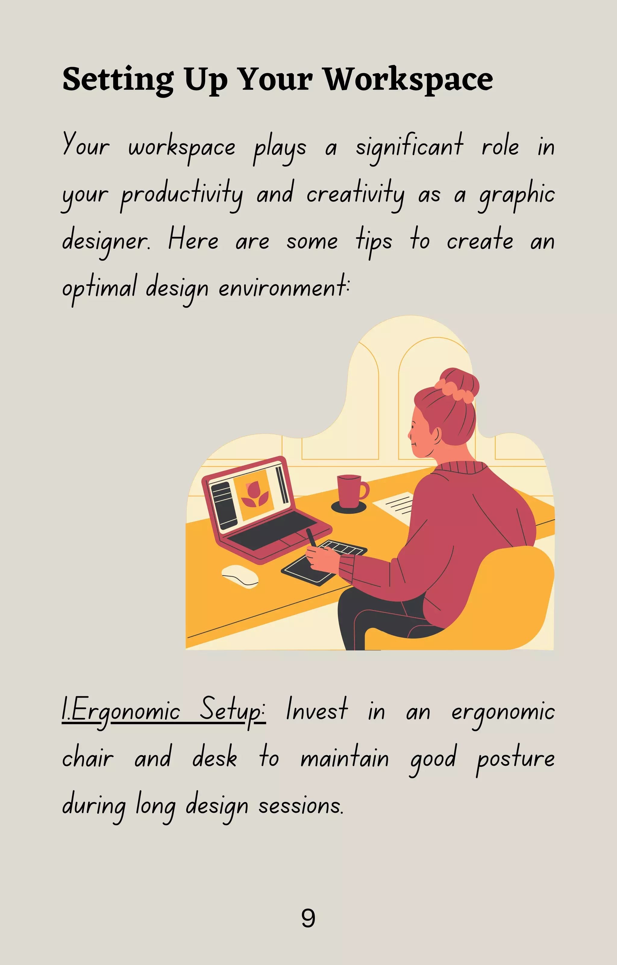 Your workspace plays a significant role in
your productivity and creativity as a graphic
designer. Here are some tips to create an
optimal design environment:
1.Ergonomic Setup: Invest in an ergonomic
chair and desk to maintain good posture
during long design sessions.
Setting Up Your Workspace
9
 