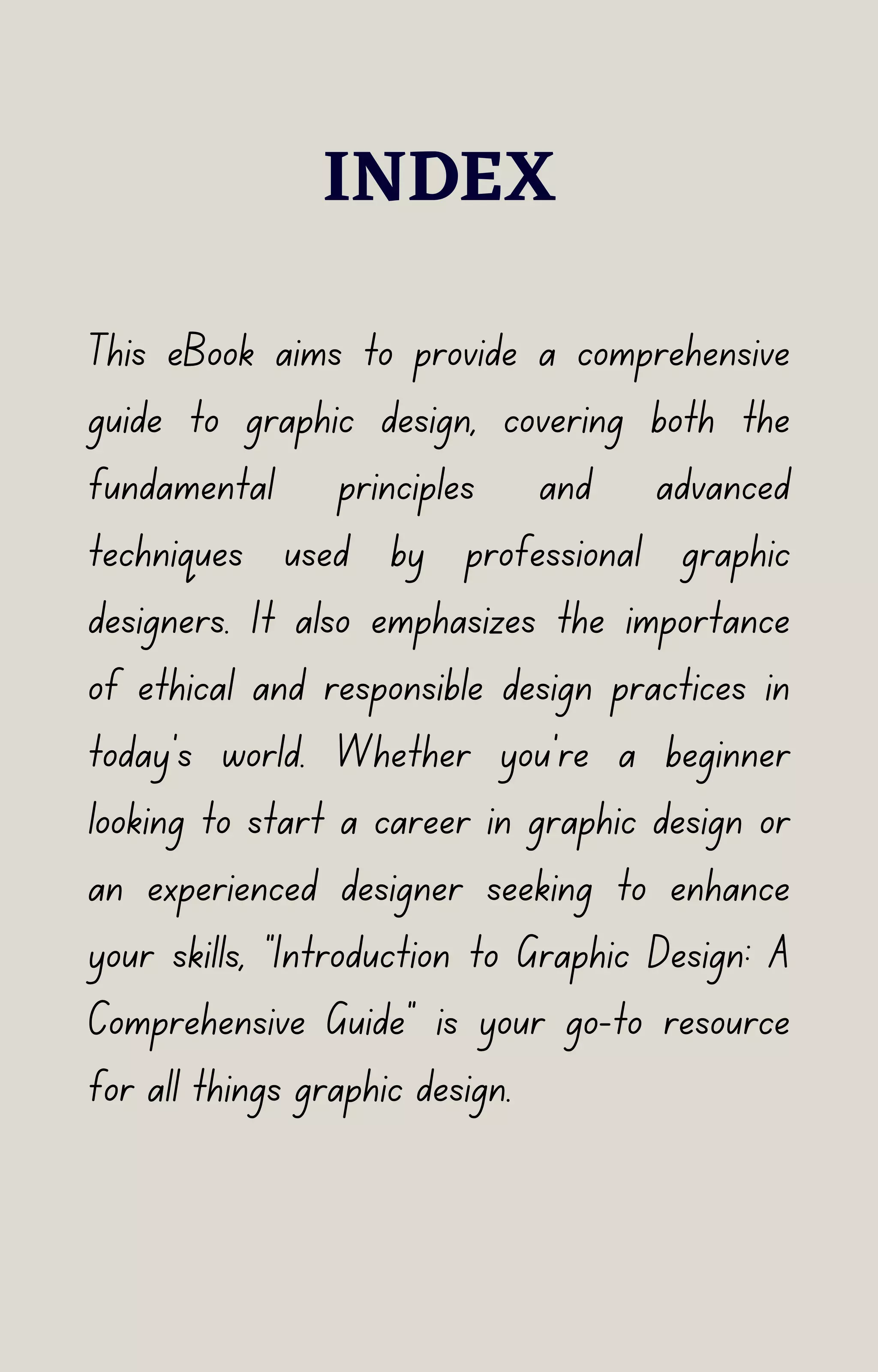INDEX
This eBook aims to provide a comprehensive
guide to graphic design, covering both the
fundamental principles and advanced
techniques used by professional graphic
designers. It also emphasizes the importance
of ethical and responsible design practices in
today's world. Whether you're a beginner
looking to start a career in graphic design or
an experienced designer seeking to enhance
your skills, "Introduction to Graphic Design: A
Comprehensive Guide" is your go-to resource
for all things graphic design.
 