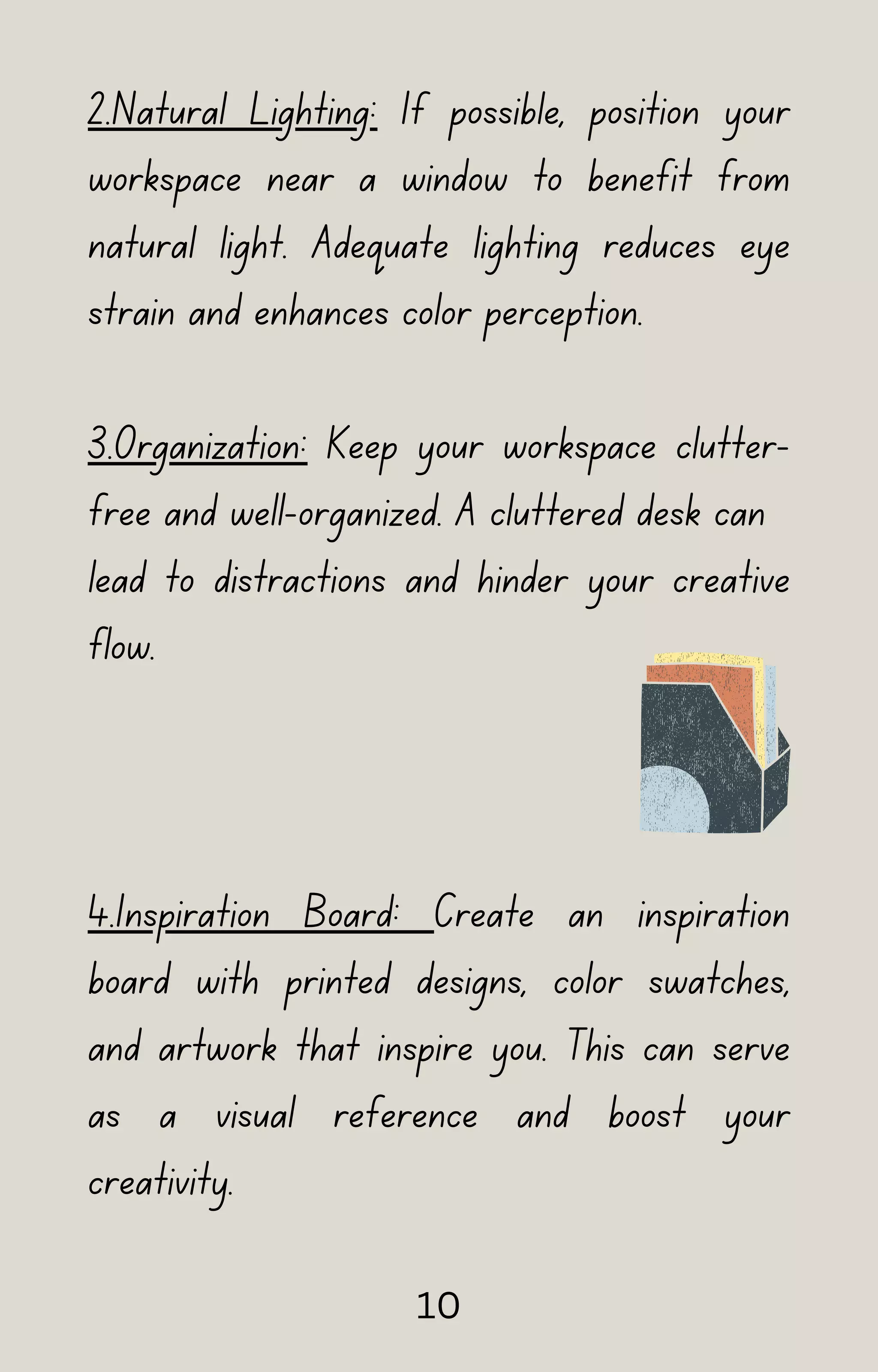 2.Natural Lighting: If possible, position your
workspace near a window to benefit from
natural light. Adequate lighting reduces eye
strain and enhances color perception.
3.Organization: Keep your workspace clutter-
free and well-organized. A cluttered desk can
lead to distractions and hinder your creative
flow.
4.Inspiration Board: Create an inspiration
board with printed designs, color swatches,
and artwork that inspire you. This can serve
as a visual reference and boost your
creativity.
10
 