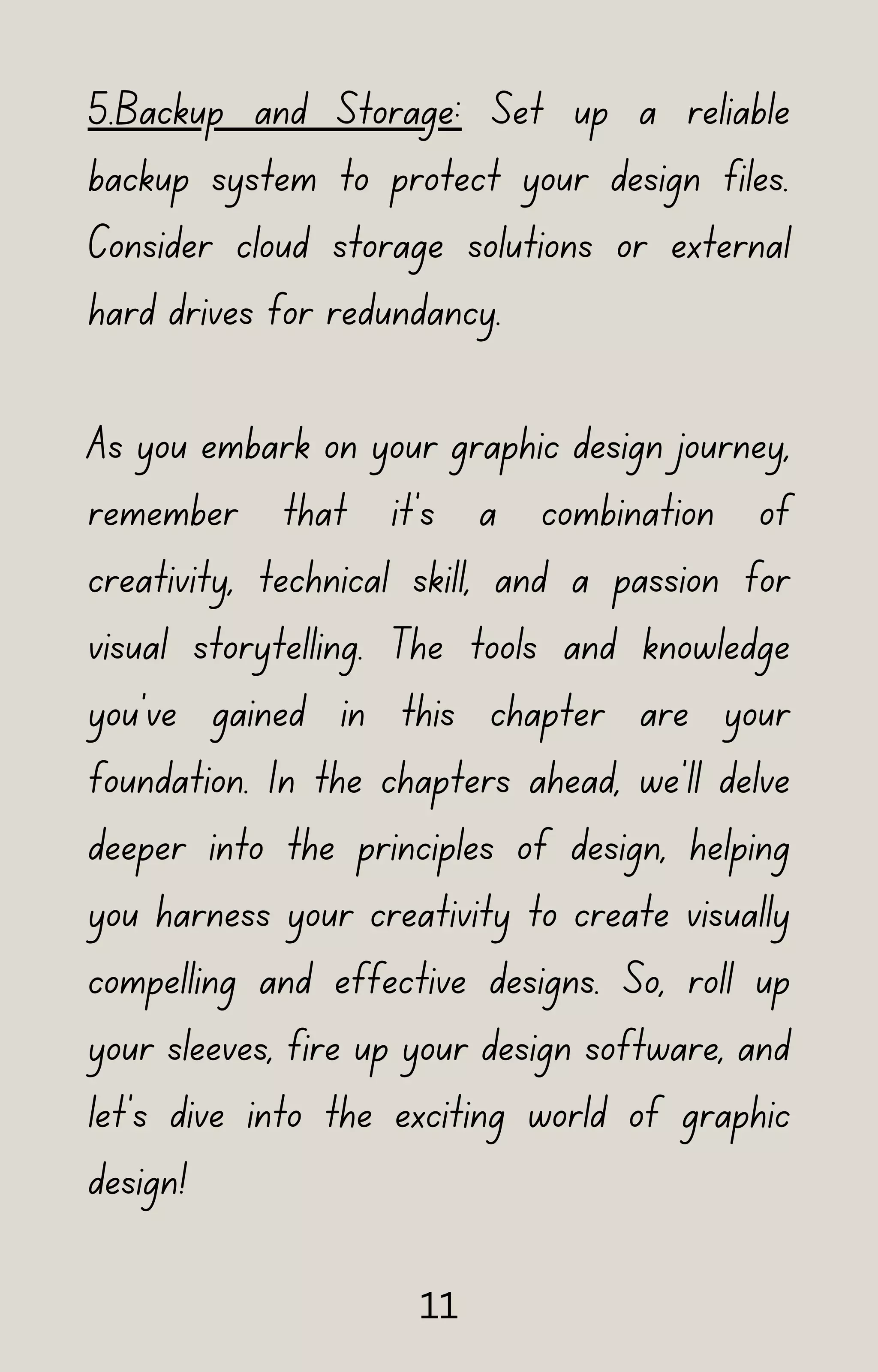 5.Backup and Storage: Set up a reliable
backup system to protect your design files.
Consider cloud storage solutions or external
hard drives for redundancy.
As you embark on your graphic design journey,
remember that it's a combination of
creativity, technical skill, and a passion for
visual storytelling. The tools and knowledge
you've gained in this chapter are your
foundation. In the chapters ahead, we'll delve
deeper into the principles of design, helping
you harness your creativity to create visually
compelling and effective designs. So, roll up
your sleeves, fire up your design software, and
let's dive into the exciting world of graphic
design!
11
 