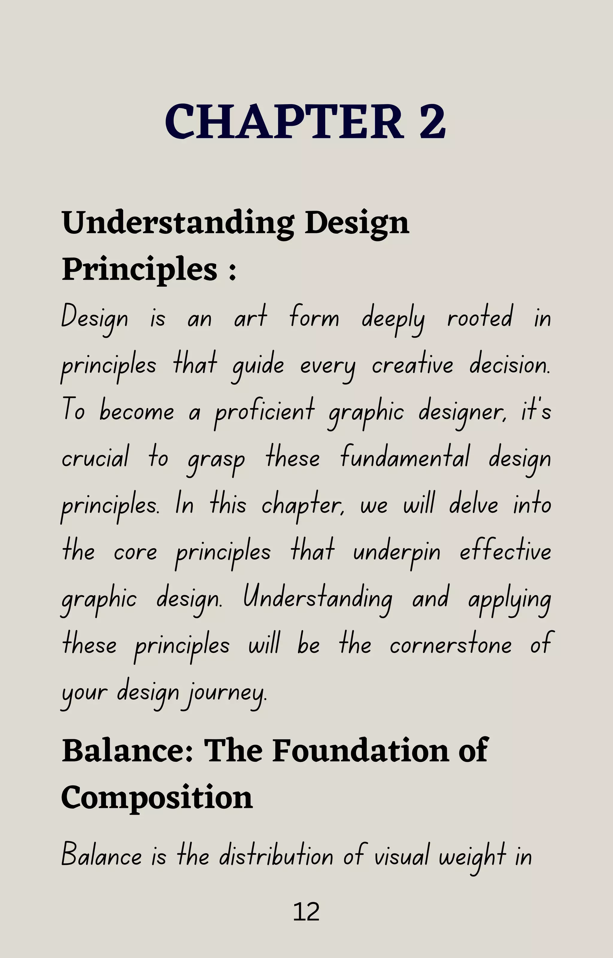 CHAPTER 2
Design is an art form deeply rooted in
principles that guide every creative decision.
To become a proficient graphic designer, it's
crucial to grasp these fundamental design
principles. In this chapter, we will delve into
the core principles that underpin effective
graphic design. Understanding and applying
these principles will be the cornerstone of
your design journey.
Understanding Design
Principles :
Balance: The Foundation of
Composition
Balance is the distribution of visual weight in
12
 