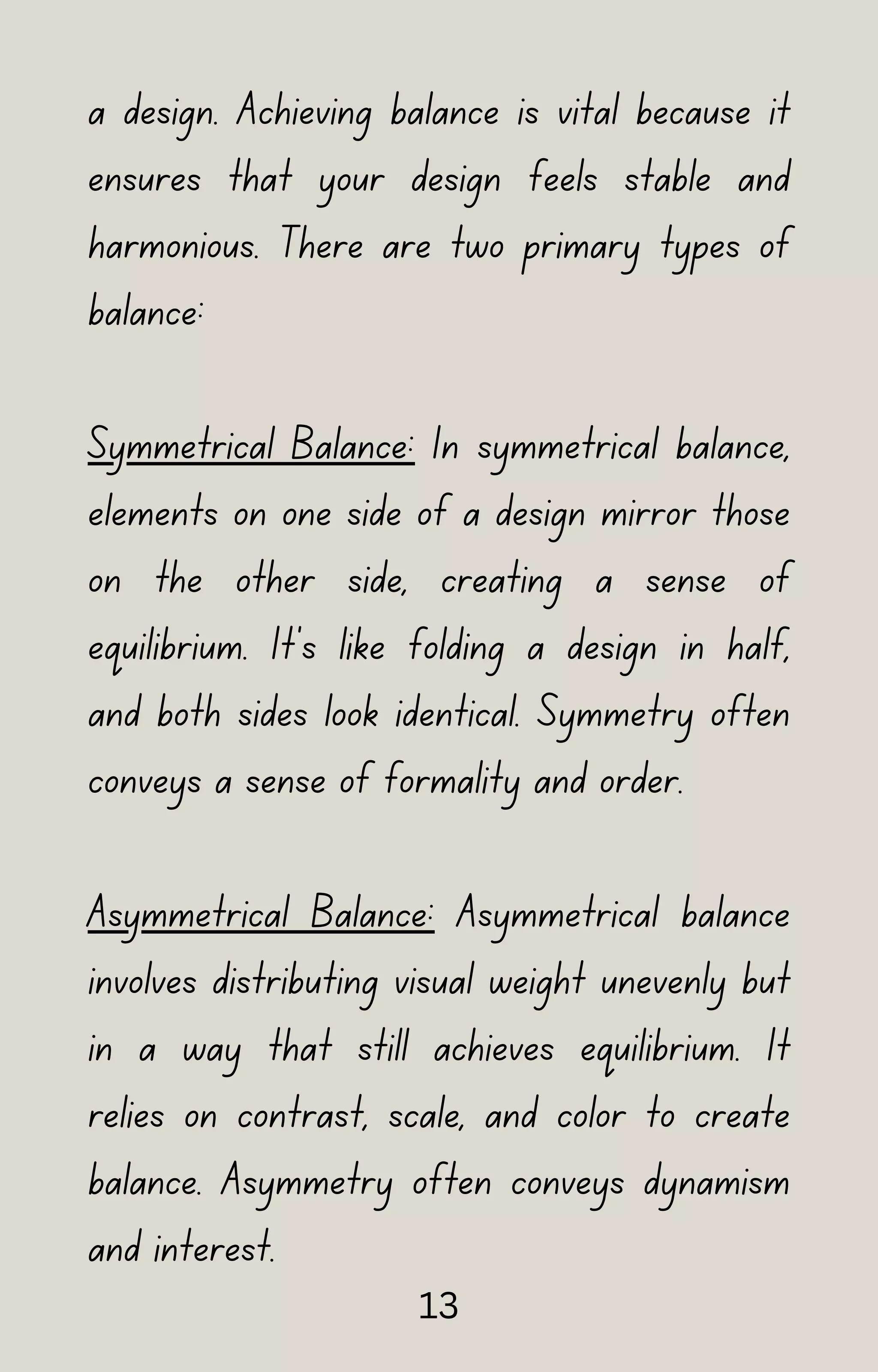 a design. Achieving balance is vital because it
ensures that your design feels stable and
harmonious. There are two primary types of
balance:
Symmetrical Balance: In symmetrical balance,
elements on one side of a design mirror those
on the other side, creating a sense of
equilibrium. It's like folding a design in half,
and both sides look identical. Symmetry often
conveys a sense of formality and order.
Asymmetrical Balance: Asymmetrical balance
involves distributing visual weight unevenly but
in a way that still achieves equilibrium. It
relies on contrast, scale, and color to create
balance. Asymmetry often conveys dynamism
and interest.
13
 