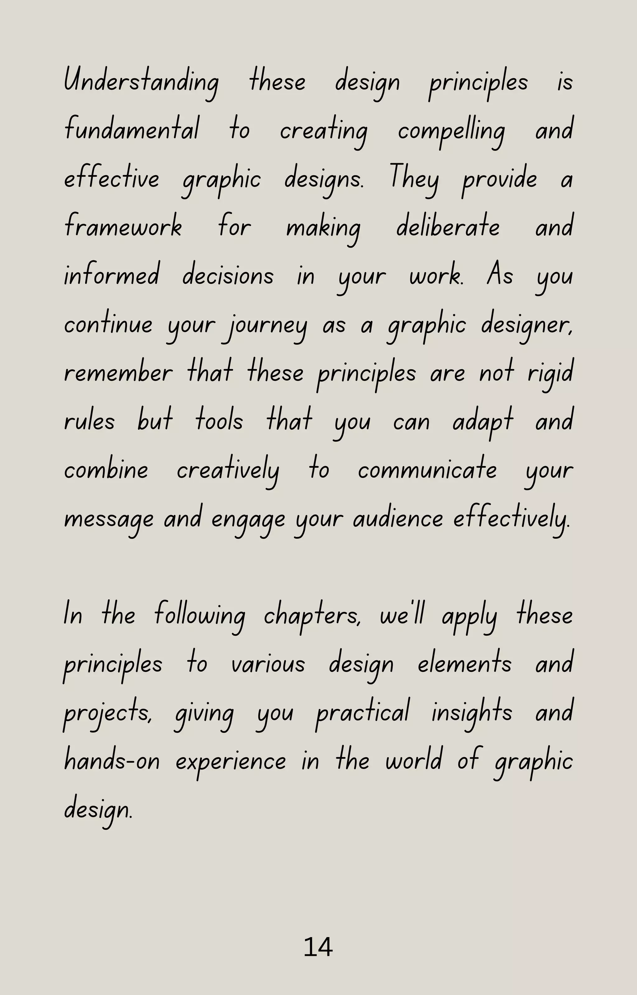 Understanding these design principles is
fundamental to creating compelling and
effective graphic designs. They provide a
framework for making deliberate and
informed decisions in your work. As you
continue your journey as a graphic designer,
remember that these principles are not rigid
rules but tools that you can adapt and
combine creatively to communicate your
message and engage your audience effectively.
In the following chapters, we'll apply these
principles to various design elements and
projects, giving you practical insights and
hands-on experience in the world of graphic
design.
14
 