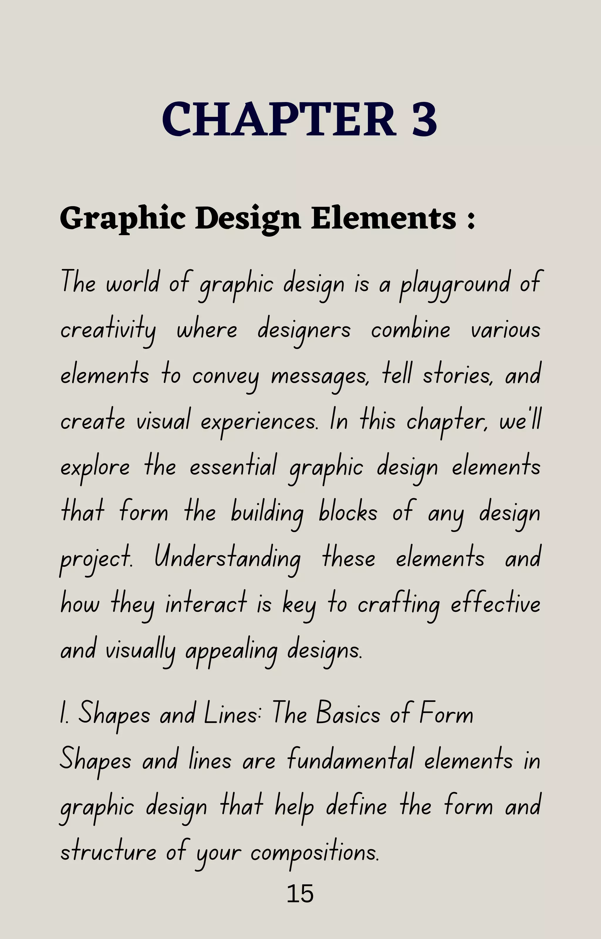 CHAPTER 3
The world of graphic design is a playground of
creativity where designers combine various
elements to convey messages, tell stories, and
create visual experiences. In this chapter, we'll
explore the essential graphic design elements
that form the building blocks of any design
project. Understanding these elements and
how they interact is key to crafting effective
and visually appealing designs.
Graphic Design Elements :
1. Shapes and Lines: The Basics of Form
Shapes and lines are fundamental elements in
graphic design that help define the form and
structure of your compositions.
15
 